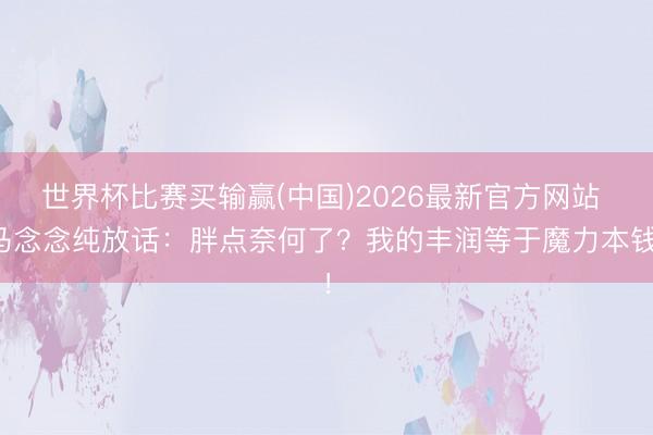 世界杯比赛买输赢(中国)2026最新官方网站 马念念纯放话:胖点奈何了?我的丰润等于魔力本钱!