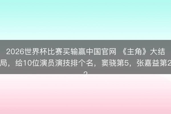 2026世界杯比赛买输赢中国官网 《主角》大结局,给10位演员演技排个名,窦骁第5,张嘉益第2