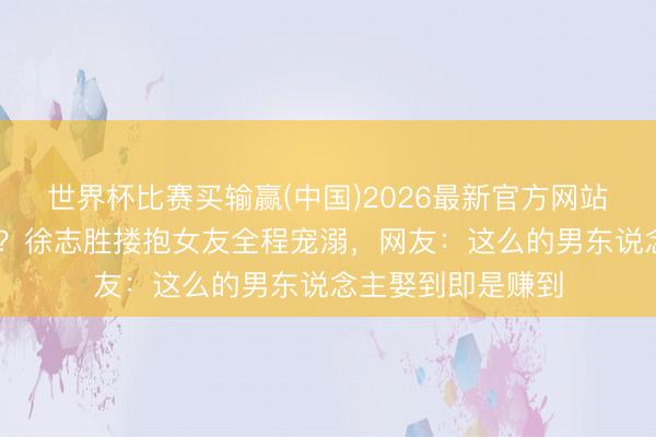 世界杯比赛买输赢(中国)2026最新官方网站 丑男配好意思女?徐志胜搂抱女友全程宠溺,网友:这么的男东说念主娶到即是赚到