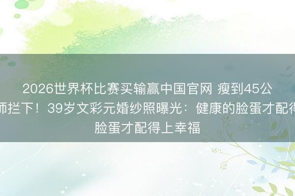 2026世界杯比赛买输赢中国官网 瘦到45公斤被医师拦下!39岁文彩元婚纱照曝光:健康的脸蛋才配得上幸福