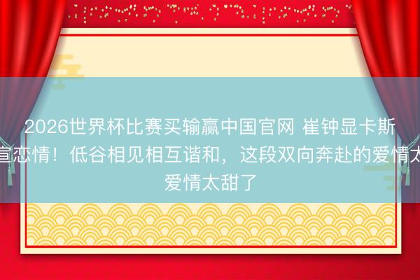 2026世界杯比赛买输赢中国官网 崔钟显卡斯帕官宣恋情!低谷相见相互谐和,这段双向奔赴的爱情太甜了