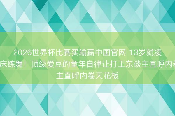 2026世界杯比赛买输赢中国官网 13岁就凌晨4点起床练舞!顶级爱豆的童年自律让打工东谈主直呼内卷天花板