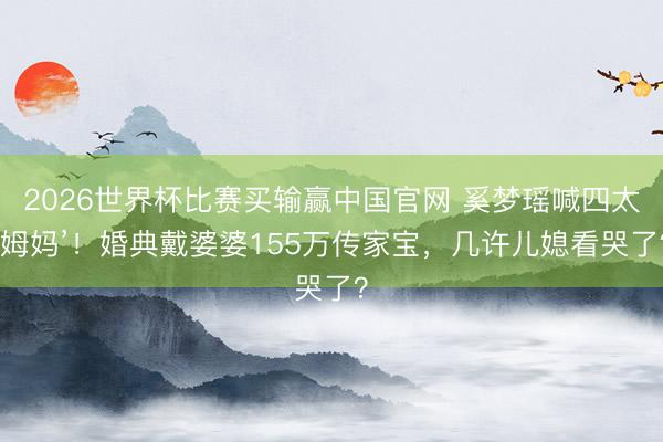 2026世界杯比赛买输赢中国官网 奚梦瑶喊四太‘姆妈’!婚典戴婆婆155万传家宝,几许儿媳看哭了?