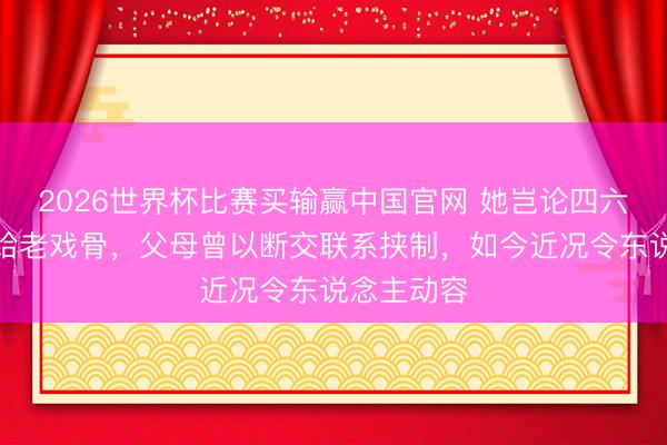 2026世界杯比赛买输赢中国官网 她岂论四六二十四嫁给老戏骨,父母曾以断交联系挟制,如今近况令东说念主动容