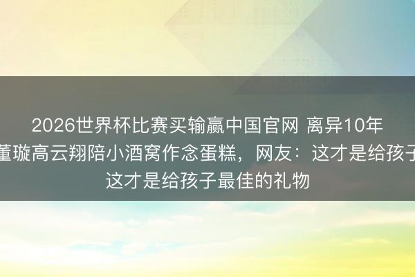 2026世界杯比赛买输赢中国官网 离异10年同框庆生!董璇高云翔陪小酒窝作念蛋糕,网友:这才是给孩子最佳的礼物