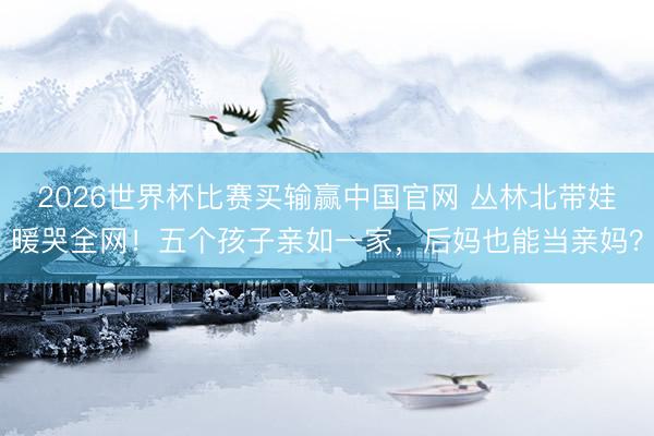 2026世界杯比赛买输赢中国官网 丛林北带娃暖哭全网！五个孩子亲如一家，后妈也能当亲妈？