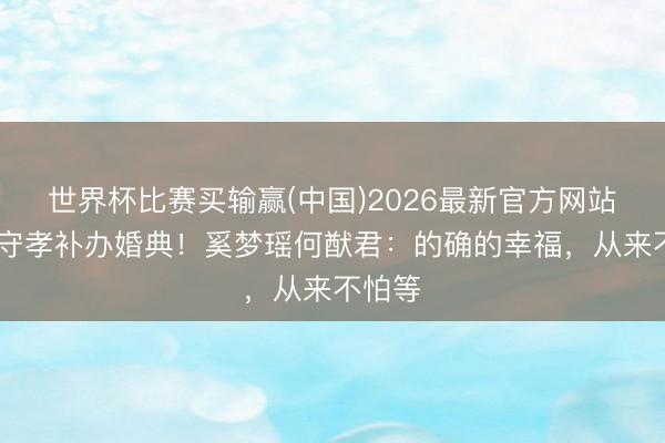 世界杯比赛买输赢(中国)2026最新官方网站 七年守孝补办婚典!奚梦瑶何猷君:的确的幸福,从来不怕等