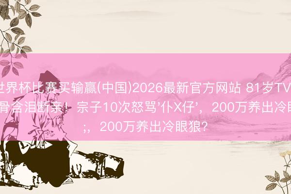 世界杯比赛买输赢(中国)2026最新官方网站 81岁TVB老戏骨含泪断亲!宗子10次怒骂'仆X仔',200万养出冷眼狼?