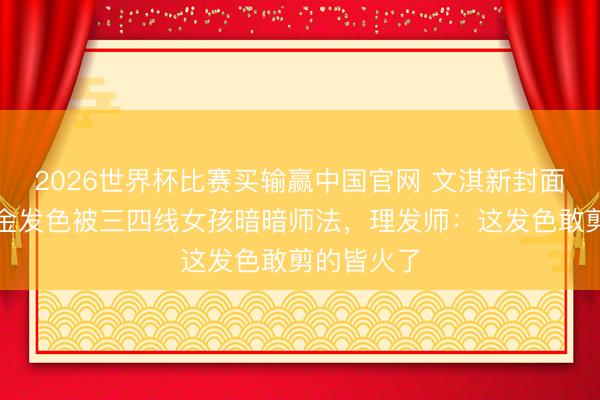 2026世界杯比赛买输赢中国官网 文淇新封面刷屏!浅金发色被三四线女孩暗暗师法,理发师:这发色敢剪的皆火了