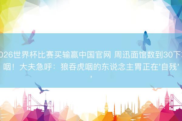 2026世界杯比赛买输赢中国官网 周迅面馆数到30下才咽!大夫急呼:狼吞虎咽的东说念主胃正在'自残'