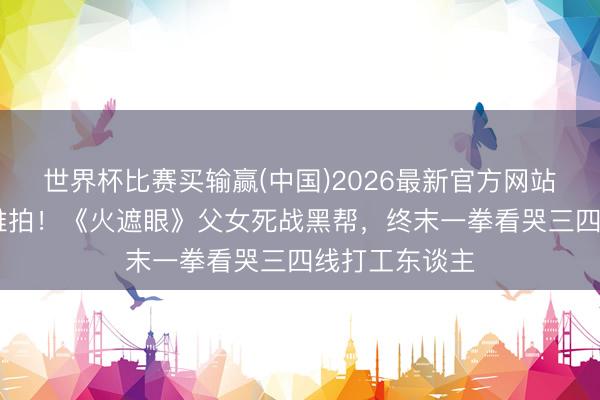 世界杯比赛买输赢(中国)2026最新官方网站 甄子丹皆喊难拍!《火遮眼》父女死战黑帮,终末一拳看哭三四线打工东谈主