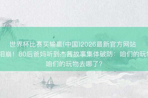 世界杯比赛买输赢(中国)2026最新官方网站 霉霉新歌泪崩!80后爸妈听到杰茜故事集体破防:咱们的玩物去哪了?