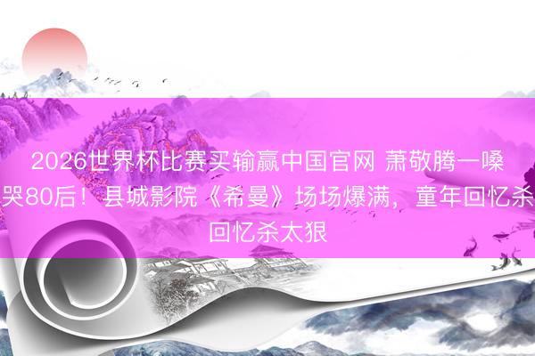 2026世界杯比赛买输赢中国官网 萧敬腾一嗓子唱哭80后!县城影院《希曼》场场爆满,童年回忆杀太狠