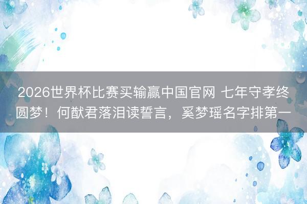 2026世界杯比赛买输赢中国官网 七年守孝终圆梦!何猷君落泪读誓言,奚梦瑶名字排第一