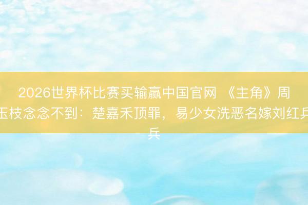 2026世界杯比赛买输赢中国官网 《主角》周玉枝念念不到:楚嘉禾顶罪,易少女洗恶名嫁刘红兵