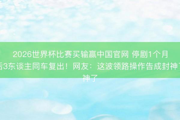 2026世界杯比赛买输赢中国官网 停剧1个月后3东谈主同车复出！网友：这波领路操作告成封神了