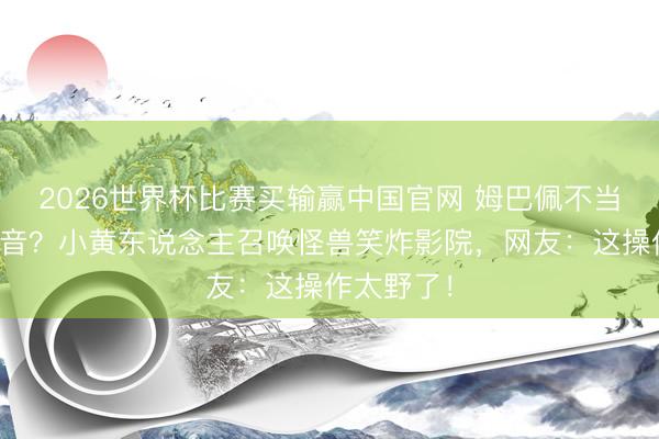 2026世界杯比赛买输赢中国官网 姆巴佩不当球星当配音?小黄东说念主召唤怪兽笑炸影院,网友:这操作太野了!