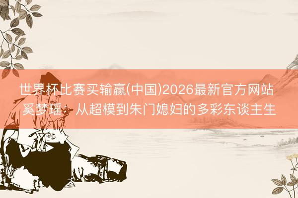 世界杯比赛买输赢(中国)2026最新官方网站 奚梦瑶:从超模到朱门媳妇的多彩东谈主生