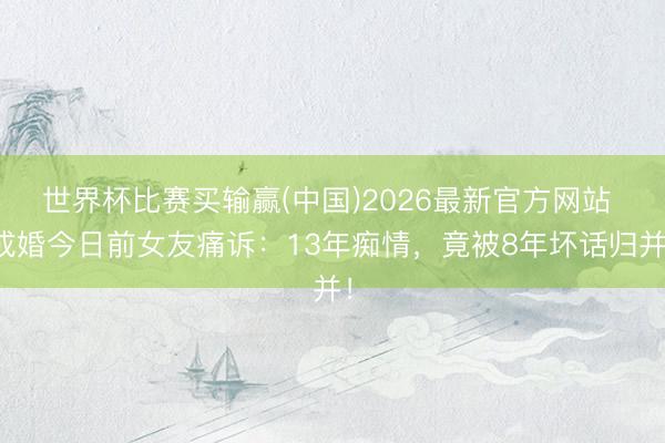 世界杯比赛买输赢(中国)2026最新官方网站 成婚今日前女友痛诉:13年痴情,竟被8年坏话归并!