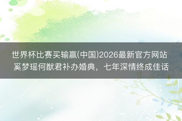世界杯比赛买输赢(中国)2026最新官方网站 奚梦瑶何猷君补办婚典,七年深情终成佳话
