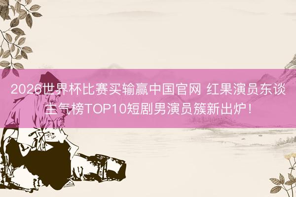 2026世界杯比赛买输赢中国官网 红果演员东谈主气榜TOP10短剧男演员簇新出炉!