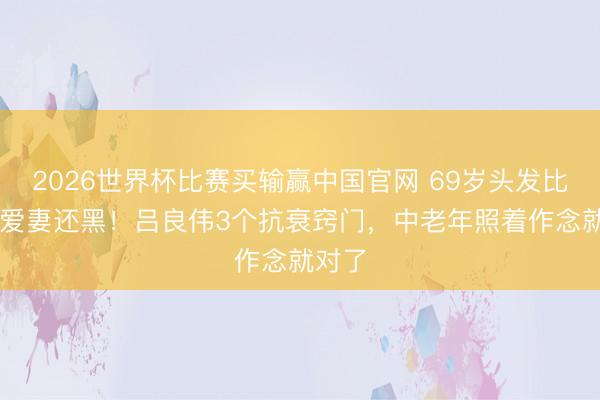 2026世界杯比赛买输赢中国官网 69岁头发比55岁爱妻还黑!吕良伟3个抗衰窍门,中老年照着作念就对了