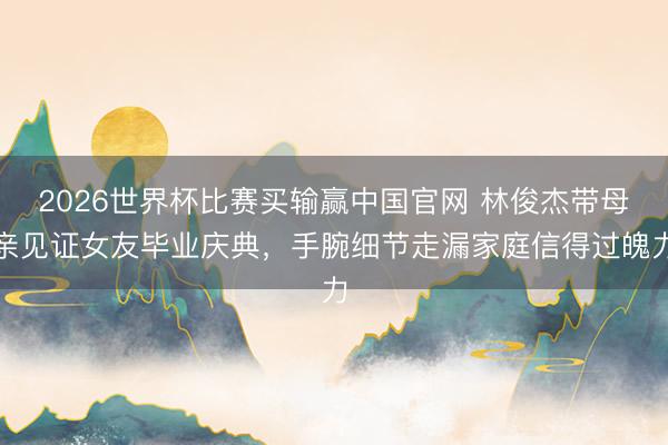 2026世界杯比赛买输赢中国官网 林俊杰带母亲见证女友毕业庆典,手腕细节走漏家庭信得过魄力