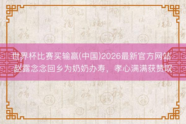世界杯比赛买输赢(中国)2026最新官方网站 赵露念念回乡为奶奶办寿,孝心满满获赞叹