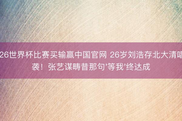 2026世界杯比赛买输赢中国官网 26岁刘浩存北大清唱逆袭!张艺谋畴昔那句'等我'终达成