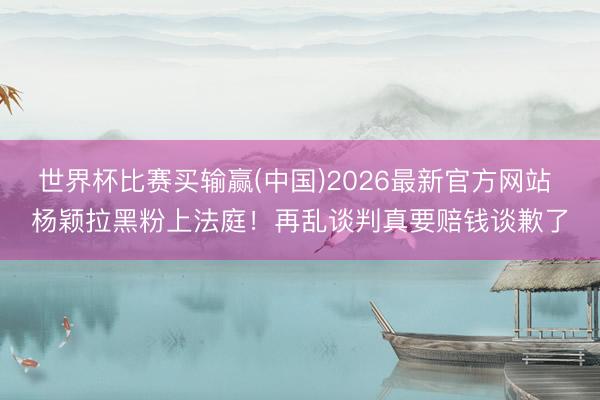 世界杯比赛买输赢(中国)2026最新官方网站 杨颖拉黑粉上法庭!再乱谈判真要赔钱谈歉了