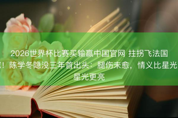 2026世界杯比赛买输赢中国官网 拄拐飞法国送嫁!陈学冬隐没三年首出头:腿伤未愈,情义比星光更亮