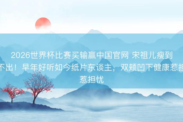 2026世界杯比赛买输赢中国官网 宋祖儿瘦到认不出!早年好听如今纸片东谈主,双颊凹下健康惹担忧