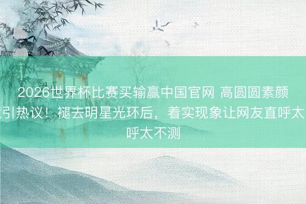 2026世界杯比赛买输赢中国官网 高圆圆素颜出镜引热议!褪去明星光环后,着实现象让网友直呼太不测