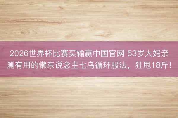 2026世界杯比赛买输赢中国官网 53岁大妈亲测有用的懒东说念主七乌循环服法,狂甩18斤!