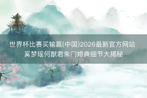 世界杯比赛买输赢(中国)2026最新官方网站 奚梦瑶何猷君朱门婚典细节大揭秘