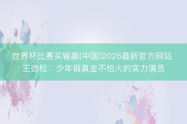 世界杯比赛买输赢(中国)2026最新官方网站 王劲松:少年锻真金不怕火的实力演员