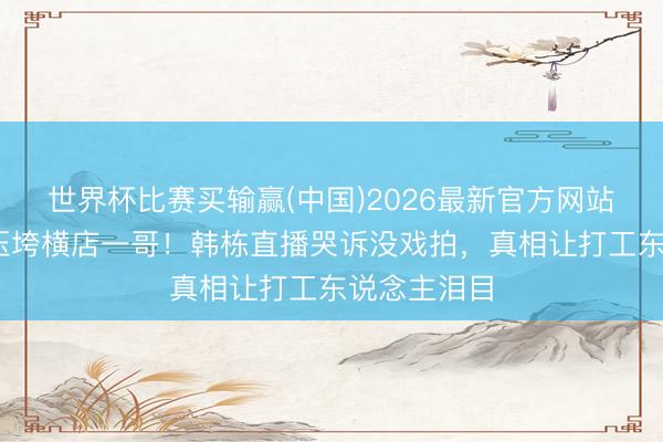 世界杯比赛买输赢(中国)2026最新官方网站 房贷两万压垮横店一哥！韩栋直播哭诉没戏拍，真相让打工东说念主泪目