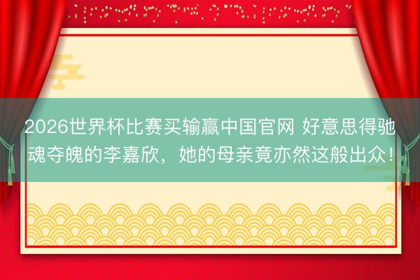 2026世界杯比赛买输赢中国官网 好意思得驰魂夺魄的李嘉欣,她的母亲竟亦然这般出众!