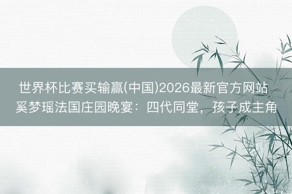 世界杯比赛买输赢(中国)2026最新官方网站 奚梦瑶法国庄园晚宴:四代同堂,孩子成主角
