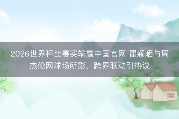 2026世界杯比赛买输赢中国官网 瞿颖晒与周杰伦网球场所影，跨界联动引热议