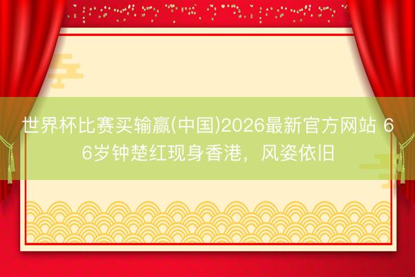 世界杯比赛买输赢(中国)2026最新官方网站 66岁钟楚红现身香港，风姿依旧