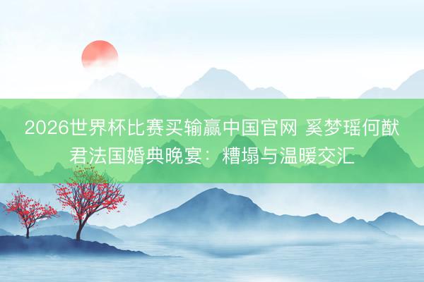 2026世界杯比赛买输赢中国官网 奚梦瑶何猷君法国婚典晚宴:糟塌与温暖交汇