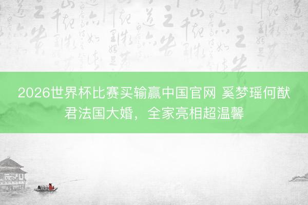 2026世界杯比赛买输赢中国官网 奚梦瑶何猷君法国大婚,全家亮相超温馨