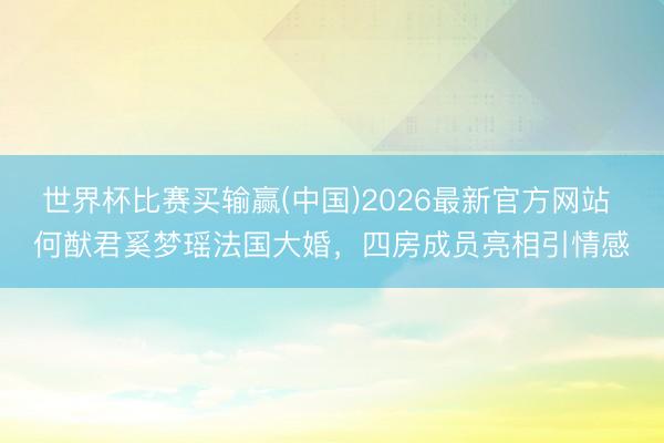 世界杯比赛买输赢(中国)2026最新官方网站 何猷君奚梦瑶法国大婚,四房成员亮相引情感