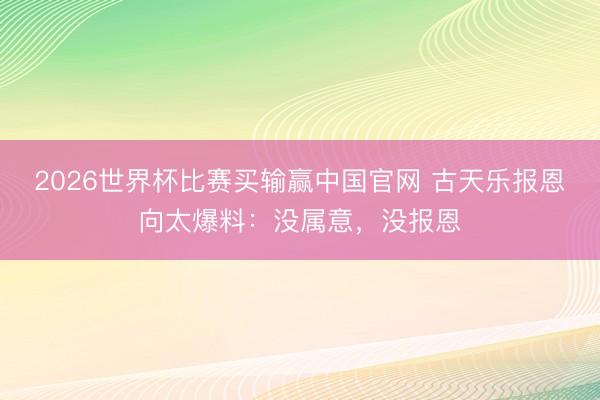 2026世界杯比赛买输赢中国官网 古天乐报恩向太爆料:没属意,没报恩