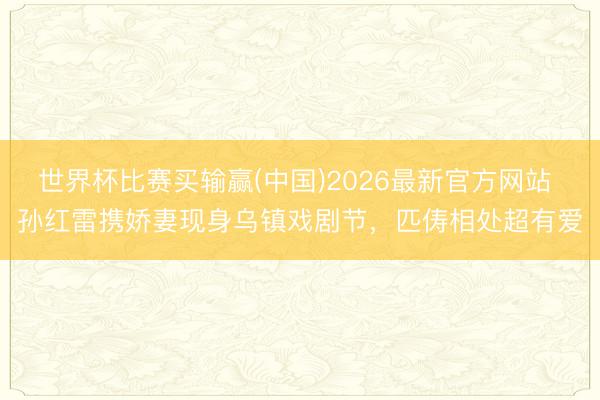 世界杯比赛买输赢(中国)2026最新官方网站 孙红雷携娇妻现身乌镇戏剧节,匹俦相处超有爱