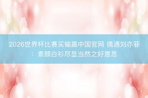 2026世界杯比赛买输赢中国官网 偶遇刘亦菲:素颜白衫尽显当然之好意思