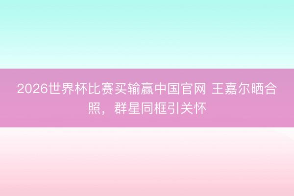 2026世界杯比赛买输赢中国官网 王嘉尔晒合照，群星同框引关怀