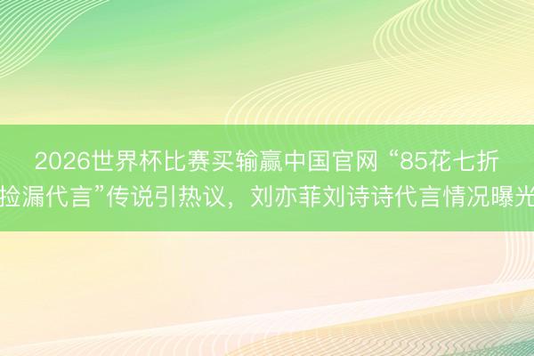2026世界杯比赛买输赢中国官网 “85花七折捡漏代言”传说引热议,刘亦菲刘诗诗代言情况曝光