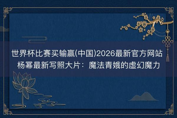 世界杯比赛买输赢(中国)2026最新官方网站 杨幂最新写照大片:魔法青娥的虚幻魔力